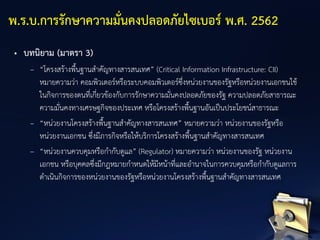 • บทนิยาม (มาตรา 3)
– “โครงสร้างพื้นฐานสาคัญทางสารสนเทศ” (Critical Information Infrastructure: CII)
หมายความว่า คอมพิวเตอร์หรือระบบคอมพิวเตอร์ซึ่งหน่วยงานของรัฐหรือหน่วยงานเอกชนใช้
ในกิจการของตนที่เกี่ยวข้องกับการรักษาความมั่นคงปลอดภัยของรัฐ ความปลอดภัยสาธารณะ
ความมั่นคงทางเศรษฐกิจของประเทศ หรือโครงสร้างพื้นฐานอันเป็นประโยชน์สาธารณะ
– “หน่วยงานโครงสร้างพื้นฐานสาคัญทางสารสนเทศ” หมายความว่า หน่วยงานของรัฐหรือ
หน่วยงานเอกชน ซึ่งมีภารกิจหรือให้บริการโครงสร้างพื้นฐานสาคัญทางสารสนเทศ
– “หน่วยงานควบคุมหรือกากับดูแล” (Regulator) หมายความว่า หน่วยงานของรัฐ หน่วยงาน
เอกชน หรือบุคคลซึ่งมีกฎหมายกาหนดให้มีหน้าที่และอานาจในการควบคุมหรือกากับดูแลการ
ดาเนินกิจการของหน่วยงานของรัฐหรือหน่วยงานโครงสร้างพื้นฐานสาคัญทางสารสนเทศ
พ.ร.บ.การรักษาความมั่นคงปลอดภัยไซเบอร์ พ.ศ. 2562
 