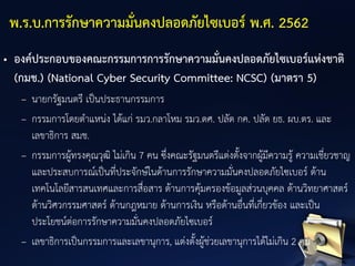 • องค์ประกอบของคณะกรรมการการรักษาความมั่นคงปลอดภัยไซเบอร์แห่งชาติ
(กมช.) (National Cyber Security Committee: NCSC) (มาตรา 5)
– นายกรัฐมนตรี เป็นประธานกรรมการ
– กรรมการโดยตาแหน่ง ได้แก่ รมว.กลาโหม รมว.ดศ. ปลัด กค. ปลัด ยธ. ผบ.ตร. และ
เลขาธิการ สมช.
– กรรมการผู้ทรงคุณวุฒิ ไม่เกิน 7 คน ซึ่งคณะรัฐมนตรีแต่งตั้งจากผู้มีความรู้ ความเชี่ยวชาญ
และประสบการณ์เป็นที่ประจักษ์ในด้านการรักษาความมั่นคงปลอดภัยไซเบอร์ ด้าน
เทคโนโลยีสารสนเทศและการสื่อสาร ด้านการคุ้มครองข้อมูลส่วนบุคคล ด้านวิทยาศาสตร์
ด้านวิศวกรรมศาสตร์ ด้านกฎหมาย ด้านการเงิน หรือด้านอื่นที่เกี่ยวข้อง และเป็น
ประโยชน์ต่อการรักษาความมั่นคงปลอดภัยไซเบอร์
– เลขาธิการเป็นกรรมการและเลขานุการ, แต่งตั้งผู้ช่วยเลขานุการได้ไม่เกิน 2 คน
พ.ร.บ.การรักษาความมั่นคงปลอดภัยไซเบอร์ พ.ศ. 2562
 