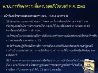 • หน้าที่และอานาจของคณะกรรมการ กมช. (NCSC) (มาตรา 9)
(1) เสนอนโยบายและแผนว่าด้วยการรักษาความมั่นคงปลอดภัยไซเบอร์ ส่งเสริมและ
สนับสนุนการดาเนินการรักษาความมั่นคงปลอดภัยไซเบอร์ตามมาตรา 42 และ 43 ต่อ
คณะรัฐมนตรีเพื่อให้ความเห็นชอบ...
(2) กาหนดนโยบายการบริหารจัดการที่เกี่ยวกับการรักษาความมั่นคงปลอดภัยไซเบอร์สาหรับ
หน่วยงานของรัฐ และหน่วยงาน CII
(3) จัดทาแผนปฏิบัติการเพื่อการรักษาความมั่นคงปลอดภัยไซเบอร์เสนอต่อคณะรัฐมนตรี
สาหรับเป็นแผนแม่บทในสถานการณ์ปกติและในสถานการณ์ที่อาจจะเกิดหรือเกิดภัยคุกคาม
ทางไซเบอร์...
(4) กาหนดมาตรฐานและแนวทางส่งเสริมพัฒนาระบบการให้บริการเกี่ยวกับการรักษาความ
มั่นคงปลอดภัยไซเบอร์ สร้างมาตรฐาน และกาหนดมาตรฐานขั้นต่าที่เกี่ยวข้อง...รวมถึง
ส่งเสริมการรับรองมาตรฐานให้กับ CII และหน่วยงานอื่น
พ.ร.บ.การรักษาความมั่นคงปลอดภัยไซเบอร์ พ.ศ. 2562
 
