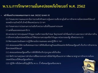 • หน้าที่และอานาจของคณะกรรมการ กมช. (NCSC) (มาตรา 9)
(5) กาหนดมาตรการและแนวทางในการยกระดับทักษะความรู้และความเชี่ยวชาญในด้านการรักษาความมั่นคงปลอดภัยไซเบอร์
ของพนักงานเจ้าหน้าที่ เจ้าหน้าที่ของหน่วยงาน CII ฯลฯ
(6) กาหนดกรอบการประสานความร่วมมือกับหน่วยงานอื่นทั้งในและต่างประเทศ
(7) แต่งตั้งและถอดถอนเลขาธิการ
(8) มอบหมายการควบคุมและกากับดูแล รวมถึงการออกข้อกาหนด วัตถุประสงค์ หน้าที่และอานาจ และกรอบการดาเนินการด้าน
การรักษาความมั่นคงปลอดภัยไซเบอร์ ให้หน่วยงานควบคุมหรือกากับดูแล หน่วยงานของรัฐ หรือหน่วยงาน CII
(9) ติดตามและประเมินผลการปฏิบัติตามนโยบายและแผน แผนปฏิบัติการ ฯลฯ
(10) เสนอแนะและให้ความเห็นต่อคณะกรรมการดิจิทัลเพื่อเศรษฐกิจและสังคมแห่งชาติหรือคณะรัฐมนตรี เกี่ยวกับการรักษาความ
มั่นคงปลอดภัยไซเบอร์
(11) เสนอแนะต่อคณะรัฐมนตรีในการจัดให้มีหรือปรับปรุงกฎหมายที่เกี่ยวข้อง
(12) จัดทารายงานสรุปผลการดาเนินงานที่มีผลกระทบอย่างมีนัยสาคัญหรือแนวทางการพัฒนามาตรฐานการรักษาความมั่นคง
ปลอดภัยไซเบอร์ให้คณะรัฐมนตรีทราบ
(13) ปฏิบัติการอื่นใดตามที่บัญญัติไว้ใน พ.ร.บ. นี้ หรือคณะรัฐมนตรีมอบหมาย
พ.ร.บ.การรักษาความมั่นคงปลอดภัยไซเบอร์ พ.ศ. 2562
 