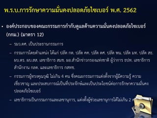 • องค์ประกอบของคณะกรรมการกากับดูแลด้านความมั่นคงปลอดภัยไซเบอร์
(กกม.) (มาตรา 12)
– รมว.ดศ. เป็นประธานกรรมการ
– กรรมการโดยตาแหน่ง ได้แก่ ปลัด กต. ปลัด คค. ปลัด ดศ. ปลัด พน. ปลัด มท. ปลัด สธ.
ผบ.ตร. ผบ.สส. เลขาธิการ สมช. ผอ.สานักข่าวกรองแห่งชาติ ผู้ว่าการ ธปท. เลขาธิการ
สานักงาน กลต. และเลขาธิการ กสทช.
– กรรมการผู้ทรงคุณวุฒิ ไม่เกิน 4 คน ซึ่งคณะกรรมการแต่งตั้งจากผู้มีความรู้ ความ
เชี่ยวชาญ และประสบการณ์เป็นที่ประจักษ์และเป็นประโยชน์ต่อการรักษาความมั่นคง
ปลอดภัยไซเบอร์
– เลขาธิการเป็นกรรมการและเลขานุการ, แต่งตั้งผู้ช่วยเลขานุการได้ไม่เกิน 2 คน
พ.ร.บ.การรักษาความมั่นคงปลอดภัยไซเบอร์ พ.ศ. 2562
 