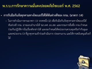 • การรับมือกับภัยคุกคามทางไซเบอร์ให้ได้ทันท่วงทีของ กกม. (มาตรา 14)
– ในการดาเนินการตามมาตรา 13 วรรคหนึ่ง (2) เพื่อรับมือกับภัยคุกคามทางไซเบอร์ได้
ทันท่วงที กกม. อาจมอบอานาจให้ รมว.ดศ. ผบ.สส. และกรรมการอื่นซึ่ง กกม.กาหนด
ร่วมกันปฏิบัติการในเรื่องดังกล่าวได้ และจะกาหนดให้หน่วยงานควบคุมหรือกากับดูแล
และหน่วยงาน CII ที่ถูกคุกคามเข้าร่วมดาเนินการ ประสานงาน และให้การสนับสนุนด้วยก็
ได้
พ.ร.บ.การรักษาความมั่นคงปลอดภัยไซเบอร์ พ.ศ. 2562
 