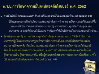 • การจัดทานโยบายและแผนว่าด้วยการรักษาความมั่นคงปลอดภัยไซเบอร์ (มาตรา 43)
– ให้คณะกรรมการจัดทานโยบายและแผนว่าด้วยการรักษาความมั่นคงปลอดภัยไซเบอร์ขึ้น
...และเมื่อได้ประกาศแล้ว ให้หน่วยงานของรัฐ หน่วยงานควบคุมหรือกากับดูแล และ
หน่วยงาน CII ตามที่กาหนดไว้ในแผน ดาเนินการให้เป็นไปตามนโยบายและแผนดังกล่าว...
• ให้หน่วยงานของรัฐ หน่วยงานควบคุมหรือกากับดูแล และหน่วยงาน CII จัดทาประมวล
แนวทางปฏิบัติและกรอบมาตรฐานด้านการรักษาความมั่นคงปลอดภัยไซเบอร์ของแต่ละ
หน่วยงานให้สอดคล้องกับนโยบายและแผนว่าด้วยการรักษาความมั่นคงปลอดภัยไซเบอร์
โดยเร็ว ซึ่งอย่างน้อยต้องประกอบด้วย (1) แผนการตรวจสอบและประเมินความเสี่ยงโดย
ผู้ตรวจประเมิน ผู้ตรวจสอบภายใน หรือผู้ตรวจสอบอิสระจากภายนอก อย่างน้อยปีละ 1 ครั้ง
(2) แผนการรับมือภัยคุกคามทางไซเบอร์ (มาตรา 44)
พ.ร.บ.การรักษาความมั่นคงปลอดภัยไซเบอร์ พ.ศ. 2562
 