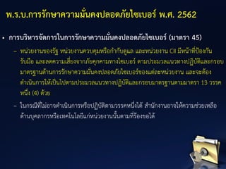 • การบริหารจัดการในการรักษาความมั่นคงปลอดภัยไซเบอร์ (มาตรา 45)
– หน่วยงานของรัฐ หน่วยงานควบคุมหรือกากับดูแล และหน่วยงาน CII มีหน้าที่ป้องกัน
รับมือ และลดความเสี่ยงจากภัยคุกคามทางไซเบอร์ ตามประมวลแนวทางปฏิบัติและกรอบ
มาตรฐานด้านการรักษาความมั่นคงปลอดภัยไซเบอร์ของแต่ละหน่วยงาน และจะต้อง
ดาเนินการให้เป็นไปตามประมวลแนวทางปฏิบัติและกรอบมาตรฐานตามมาตรา 13 วรรค
หนึ่ง (4) ด้วย
– ในกรณีที่ไม่อาจดาเนินการหรือปฏิบัติตามวรรคหนึ่งได้ สานักงานอาจให้ความช่วยเหลือ
ด้านบุคลากรหรือเทคโนโลยีแก่หน่วยงานนั้นตามที่ร้องขอได้
พ.ร.บ.การรักษาความมั่นคงปลอดภัยไซเบอร์ พ.ศ. 2562
 