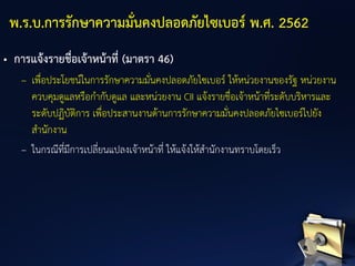 • การแจ้งรายชื่อเจ้าหน้าที่ (มาตรา 46)
– เพื่อประโยชน์ในการรักษาความมั่นคงปลอดภัยไซเบอร์ ให้หน่วยงานของรัฐ หน่วยงาน
ควบคุมดูแลหรือกากับดูแล และหน่วยงาน CII แจ้งรายชื่อเจ้าหน้าที่ระดับบริหารและ
ระดับปฏิบัติการ เพื่อประสานงานด้านการรักษาความมั่นคงปลอดภัยไซเบอร์ไปยัง
สานักงาน
– ในกรณีที่มีการเปลี่ยนแปลงเจ้าหน้าที่ ให้แจ้งให้สานักงานทราบโดยเร็ว
พ.ร.บ.การรักษาความมั่นคงปลอดภัยไซเบอร์ พ.ศ. 2562
 