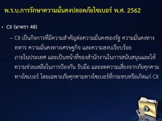 • CII (มาตรา 48)
– CII เป็นกิจการที่มีความสาคัญต่อความมั่นคงของรัฐ ความมั่นคงทาง
ทหาร ความมั่นคงทางเศรษฐกิจ และความสงบเรียบร้อย
ภายในประเทศ และเป็นหน้าที่ของสานักงานในการสนับสนุนและให้
ความช่วยเหลือในการป้องกัน รับมือ และลดความเสี่ยงจากภัยคุกคาม
ทางไซเบอร์ โดยเฉพาะภัยคุกคามทางไซเบอร์ที่กระทบหรือเกิดแก่ CII
พ.ร.บ.การรักษาความมั่นคงปลอดภัยไซเบอร์ พ.ศ. 2562
 