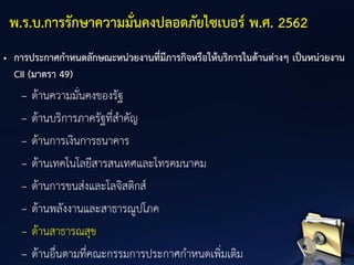 • การประกาศกาหนดลักษณะหน่วยงานที่มีภารกิจหรือให้บริการในด้านต่างๆ เป็นหน่วยงาน
CII (มาตรา 49)
– ด้านความมั่นคงของรัฐ
– ด้านบริการภาครัฐที่สาคัญ
– ด้านการเงินการธนาคาร
– ด้านเทคโนโลยีสารสนเทศและโทรคมนาคม
– ด้านการขนส่งและโลจิสติกส์
– ด้านพลังงานและสาธารณูปโภค
– ด้านสาธารณสุข
– ด้านอื่นตามที่คณะกรรมการประกาศกาหนดเพิ่มเติม
พ.ร.บ.การรักษาความมั่นคงปลอดภัยไซเบอร์ พ.ศ. 2562
 