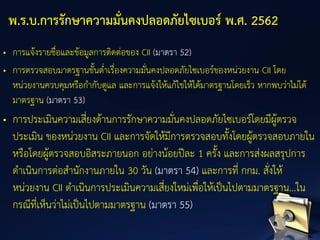 • การแจ้งรายชื่อและข้อมูลการติดต่อของ CII (มาตรา 52)
• การตรวจสอบมาตรฐานขั้นต่าเรื่องความมั่นคงปลอดภัยไซเบอร์ของหน่วยงาน CII โดย
หน่วยงานควบคุมหรือกากับดูแล และการแจ้งให้แก้ไขให้ได้มาตรฐานโดยเร็ว หากพบว่าไม่ได้
มาตรฐาน (มาตรา 53)
• การประเมินความเสี่ยงด้านการรักษาความมั่นคงปลอดภัยไซเบอร์โดยมีผู้ตรวจ
ประเมิน ของหน่วยงาน CII และการจัดให้มีการตรวจสอบทั้งโดยผู้ตรวจสอบภายใน
หรือโดยผู้ตรวจสอบอิสระภายนอก อย่างน้อยปีละ 1 ครั้ง และการส่งผลสรุปการ
ดาเนินการต่อสานักงานภายใน 30 วัน (มาตรา 54) และการที่ กกม. สั่งให้
หน่วยงาน CII ดาเนินการประเมินความเสี่ยงใหม่เพื่อให้เป็นไปตามมาตรฐาน...ใน
กรณีที่เห็นว่าไม่เป็นไปตามมาตรฐาน (มาตรา 55)
พ.ร.บ.การรักษาความมั่นคงปลอดภัยไซเบอร์ พ.ศ. 2562
 