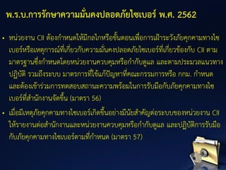• หน่วยงาน CII ต้องกาหนดให้มีกลไกหรือขั้นตอนเพื่อการเฝ้าระวังภัยคุกคามทางไซ
เบอร์หรือเหตุการณ์ที่เกี่ยวกับความมั่นคงปลอดภัยไซเบอร์ที่เกี่ยวข้องกับ CII ตาม
มาตรฐานซึ่งกาหนดโดยหน่วยงานควบคุมหรือกากับดูแล และตามประมวลแนวทาง
ปฏิบัติ รวมถึงระบบ มาตรการที่ใช้แก้ปัญหาที่คณะกรรมการหรือ กกม. กาหนด
และต้องเข้าร่วมการทดสอบสถานะความพร้อมในการรับมือกับภัยคุกคามทางไซ
เบอร์ที่สานักงานจัดขึ้น (มาตรา 56)
• เมื่อมีเหตุภัยคุกคามทางไซเบอร์เกิดขึ้นอย่างมีนัยสาคัญต่อระบบของหน่วยงาน CII
ให้รายงานต่อสานักงานและหน่วยงานควบคุมหรือกากับดูแล และปฏิบัติการรับมือ
กับภัยคุกคามทางไซเบอร์ตามที่กาหนด (มาตรา 57)
พ.ร.บ.การรักษาความมั่นคงปลอดภัยไซเบอร์ พ.ศ. 2562
 