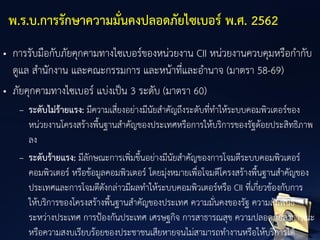 • การรับมือกับภัยคุกคามทางไซเบอร์ของหน่วยงาน CII หน่วยงานควบคุมหรือกากับ
ดูแล สานักงาน และคณะกรรมการ และหน้าที่และอานาจ (มาตรา 58-69)
• ภัยคุกคามทางไซเบอร์ แบ่งเป็น 3 ระดับ (มาตรา 60)
– ระดับไม่ร้ายแรง: มีความเสี่ยงอย่างมีนัยสาคัญถึงระดับที่ทาให้ระบบคอมพิวเตอร์ของ
หน่วยงานโครงสร้างพื้นฐานสาคัญของประเทศหรือการให้บริการของรัฐด้อยประสิทธิภาพ
ลง
– ระดับร้ายแรง: มีลักษณะการเพิ่มขึ้นอย่างมีนัยสาคัญของการโจมตีระบบคอมพิวเตอร์
คอมพิวเตอร์ หรือข้อมูลคอมพิวเตอร์ โดยมุ่งหมายเพื่อโจมตีโครงสร้างพื้นฐานสาคัญของ
ประเทศและการโจมตีดังกล่าวมีผลทาให้ระบบคอมพิวเตอร์หรือ CII ที่เกี่ยวข้องกับการ
ให้บริการของโครงสร้างพื้นฐานสาคัญของประเทศ ความมั่นคงของรัฐ ความสัมพันธ์
ระหว่างประเทศ การป้องกันประเทศ เศรษฐกิจ การสาธารณสุข ความปลอดภัยสาธารณะ
หรือความสงบเรียบร้อยของประชาชนเสียหายจนไม่สามารถทางานหรือให้บริการได้
พ.ร.บ.การรักษาความมั่นคงปลอดภัยไซเบอร์ พ.ศ. 2562
 