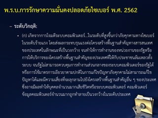 – ระดับวิกฤติ:
• (ก) เกิดจากการโจมตีระบบคอมพิวเตอร์...ในระดับที่สูงขึ้นกว่าภัยคุกคามทางไซเบอร์
ในระดับร้ายแรง โดยส่งผลกระทบรุนแรงต่อโครงสร้างพื้นฐานสาคัญทางสารสนเทศ
ของประเทศในลักษณะที่เป็นวงกว้าง จนทาให้การทางานของหน่วยงานของรัฐหรือ
การให้บริการของโครงสร้างพื้นฐานสาคัญของประเทศที่ให้กับประชาชนล้มเหลวทั้ง
ระบบ จนรัฐไม่สามารถควบคุมการทางานส่วนกลางของระบบคอมพิวเตอร์ของรัฐได้
หรือการใช้มาตรการเยียวยาตามปกติในการแก้ไขปัญหาภัยคุกคามไม่สามารถแก้ไข
ปัญหาได้และมีความเสี่ยงที่จะลุกลามไปยังโครงสร้างพื้นฐานสาคัญอื่น ๆ ของประเทศ
ซึ่งอาจมีผลทาให้บุคคลจานวนมากเสียชีวิตหรือระบบคอมพิวเตอร์ คอมพิวเตอร์
ข้อมูลคอมพิวเตอร์จานวนมากถูกทาลายเป็นวงกว้างในระดับประเทศ
พ.ร.บ.การรักษาความมั่นคงปลอดภัยไซเบอร์ พ.ศ. 2562
 