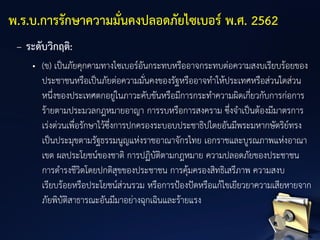 – ระดับวิกฤติ:
• (ข) เป็นภัยคุกคามทางไซเบอร์อันกระทบหรืออาจกระทบต่อความสงบเรียบร้อยของ
ประชาชนหรือเป็นภัยต่อความมั่นคงของรัฐหรืออาจทาให้ประเทศหรือส่วนใดส่วน
หนึ่งของประเทศตกอยู่ในภาวะคับขันหรือมีการกระทาความผิดเกี่ยวกับการก่อการ
ร้ายตามประมวลกฎหมายอาญา การรบหรือการสงคราม ซึ่งจาเป็นต้องมีมาตรการ
เร่งด่วนเพื่อรักษาไว้ซึ่งการปกครองระบอบประชาธิปไตยอันมีพระมหากษัตริย์ทรง
เป็นประมุขตามรัฐธรรมนูญแห่งราชอาณาจักรไทย เอกราชและบูรณภาพแห่งอาณา
เขต ผลประโยชน์ของชาติ การปฏิบัติตามกฎหมาย ความปลอดภัยของประชาชน
การดารงชีวิตโดยปกติสุขของประชาชน การคุ้มครองสิทธิเสรีภาพ ความสงบ
เรียบร้อยหรือประโยชน์ส่วนรวม หรือการป้องปัดหรือแก้ไขเยียวยาความเสียหายจาก
ภัยพิบัติสาธารณะอันมีมาอย่างฉุกเฉินและร้ายแรง
พ.ร.บ.การรักษาความมั่นคงปลอดภัยไซเบอร์ พ.ศ. 2562
 