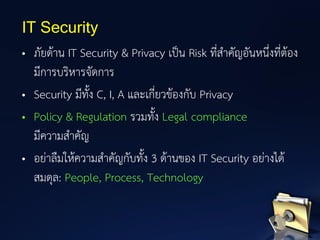 • ภัยด้าน IT Security & Privacy เป็น Risk ที่สาคัญอันหนึ่งที่ต้อง
มีการบริหารจัดการ
• Security มีทั้ง C, I, A และเกี่ยวข้องกับ Privacy
• Policy & Regulation รวมทั้ง Legal compliance
มีความสาคัญ
• อย่าลืมให้ความสาคัญกับทั้ง 3 ด้านของ IT Security อย่างได้
สมดุล: People, Process, Technology
IT Security
 