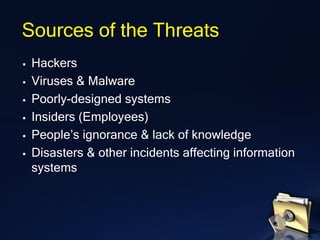 Sources of the Threats
▪ Hackers
▪ Viruses & Malware
▪ Poorly-designed systems
▪ Insiders (Employees)
▪ People’s ignorance & lack of knowledge
▪ Disasters & other incidents affecting information
systems
 