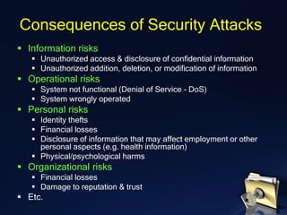 ▪ Information risks
▪ Unauthorized access & disclosure of confidential information
▪ Unauthorized addition, deletion, or modification of information
▪ Operational risks
▪ System not functional (Denial of Service - DoS)
▪ System wrongly operated
▪ Personal risks
▪ Identity thefts
▪ Financial losses
▪ Disclosure of information that may affect employment or other
personal aspects (e.g. health information)
▪ Physical/psychological harms
▪ Organizational risks
▪ Financial losses
▪ Damage to reputation & trust
▪ Etc.
Consequences of Security Attacks
 
