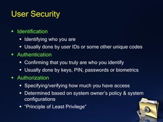 ▪ Identification
▪ Identifying who you are
▪ Usually done by user IDs or some other unique codes
▪ Authentication
▪ Confirming that you truly are who you identify
▪ Usually done by keys, PIN, passwords or biometrics
▪ Authorization
▪ Specifying/verifying how much you have access
▪ Determined based on system owner’s policy & system
configurations
▪ “Principle of Least Privilege”
User Security
 