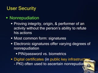 ▪ Nonrepudiation
▪ Proving integrity, origin, & performer of an
activity without the person’s ability to refute
his actions
▪ Most common form: signatures
▪ Electronic signatures offer varying degrees of
nonrepudiation
▪ PIN/password vs. biometrics
▪ Digital certificates (in public key infrastructure
- PKI) often used to ascertain nonrepudiation
User Security
 