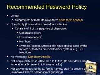 Recommended Password Policy
▪ Length
▪ 8 characters or more (to slow down brute-force attacks)
▪ Complexity (to slow down brute-force attacks)
▪ Consists of 3 of 4 categories of characters
▪ Uppercase letters
▪ Lowercase letters
▪ Numbers
▪ Symbols (except symbols that have special uses by the
system or that can be used to hack system, e.g. SQL
Injection)
▪ No meaning (“Dictionary Attacks”)
▪ Not simple patterns (12345678, 11111111) (to slow down brute-
force attacks & prevent dictionary attacks)
▪ Not easy to guess (birthday, family names, etc.) (to prevent
unknown & known persons from guessing)Personal opinion. No legal responsibility assumed.
 