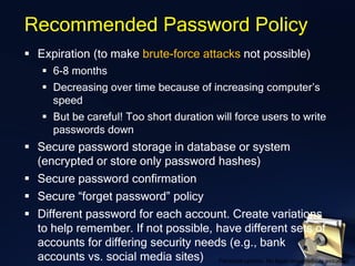 Recommended Password Policy
▪ Expiration (to make brute-force attacks not possible)
▪ 6-8 months
▪ Decreasing over time because of increasing computer’s
speed
▪ But be careful! Too short duration will force users to write
passwords down
▪ Secure password storage in database or system
(encrypted or store only password hashes)
▪ Secure password confirmation
▪ Secure “forget password” policy
▪ Different password for each account. Create variations
to help remember. If not possible, have different sets of
accounts for differing security needs (e.g., bank
accounts vs. social media sites) Personal opinion. No legal responsibility assumed.
 