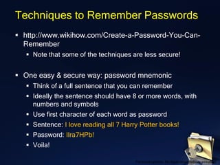 Techniques to Remember Passwords
▪ http://www.wikihow.com/Create-a-Password-You-Can-
Remember
▪ Note that some of the techniques are less secure!
▪ One easy & secure way: password mnemonic
▪ Think of a full sentence that you can remember
▪ Ideally the sentence should have 8 or more words, with
numbers and symbols
▪ Use first character of each word as password
▪ Sentence: I love reading all 7 Harry Potter books!
▪ Password: Ilra7HPb!
▪ Voila!
Personal opinion. No legal responsibility assumed.
 