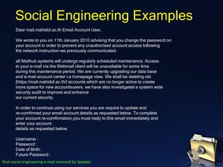 Dear mail.mahidol.ac.th Email Account User,
We wrote to you on 11th January 2010 advising that you change the password on
your account in order to prevent any unauthorised account access following
the network instruction we previously communicated.
all Mailhub systems will undergo regularly scheduled maintenance. Access
to your e-mail via the Webmail client will be unavailable for some time
during this maintenance period. We are currently upgrading our data base
and e-mail account center i.e homepage view. We shall be deleting old
[https://mail.mahidol.ac.th/l accounts which are no longer active to create
more space for new accountsusers. we have also investigated a system wide
security audit to improve and enhance
our current security.
In order to continue using our services you are require to update and
re-comfirmed your email account details as requested below. To complete
your account re-comfirmation,you must reply to this email immediately and
enter your account
details as requested below.
Username :
Password :
Date of Birth:
Future Password :
Social Engineering Examples
Real social-engineering e-mail received by Speaker
 