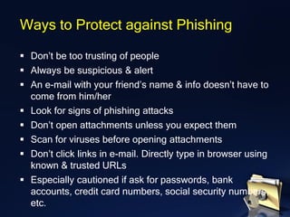 ▪ Don’t be too trusting of people
▪ Always be suspicious & alert
▪ An e-mail with your friend’s name & info doesn’t have to
come from him/her
▪ Look for signs of phishing attacks
▪ Don’t open attachments unless you expect them
▪ Scan for viruses before opening attachments
▪ Don’t click links in e-mail. Directly type in browser using
known & trusted URLs
▪ Especially cautioned if ask for passwords, bank
accounts, credit card numbers, social security numbers,
etc.
Ways to Protect against Phishing
 