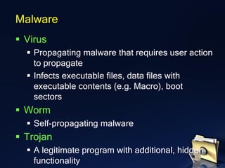 ▪ Virus
▪ Propagating malware that requires user action
to propagate
▪ Infects executable files, data files with
executable contents (e.g. Macro), boot
sectors
▪ Worm
▪ Self-propagating malware
▪ Trojan
▪ A legitimate program with additional, hidden
functionality
Malware
 