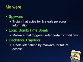 ▪ Spyware
▪ Trojan that spies for & steals personal
information
▪ Logic Bomb/Time Bomb
▪ Malware that triggers under certain conditions
▪ Backdoor/Trapdoor
▪ A hole left behind by malware for future
access
Malware
 