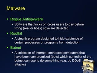 ▪ Rogue Antispyware
▪ Software that tricks or forces users to pay before
fixing (real or hoax) spyware detected
▪ Rootkit
▪ A stealth program designed to hide existence of
certain processes or programs from detection
▪ Botnet
▪ A collection of Internet-connected computers that
have been compromised (bots) which controller of the
botnet can use to do something (e.g. do DDoS
attacks)
Malware
 