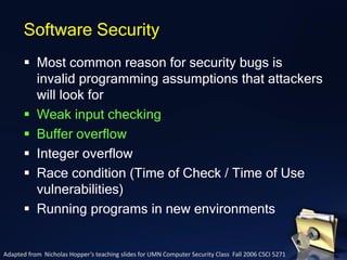 ▪ Most common reason for security bugs is
invalid programming assumptions that attackers
will look for
▪ Weak input checking
▪ Buffer overflow
▪ Integer overflow
▪ Race condition (Time of Check / Time of Use
vulnerabilities)
▪ Running programs in new environments
Software Security
Adapted from Nicholas Hopper’s teaching slides for UMN Computer Security Class Fall 2006 CSCI 5271
 