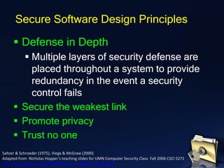 ▪ Defense in Depth
▪ Multiple layers of security defense are
placed throughout a system to provide
redundancy in the event a security
control fails
▪ Secure the weakest link
▪ Promote privacy
▪ Trust no one
Secure Software Design Principles
Saltzer & Schroeder (1975), Viega & McGraw (2000)
Adapted from Nicholas Hopper’s teaching slides for UMN Computer Security Class Fall 2006 CSCI 5271
http://en.wikipedia.org/wiki/Defense_in_depth_(computing)
 