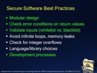 ▪ Modular design
▪ Check error conditions on return values
▪ Validate inputs (whitelist vs. blacklist)
▪ Avoid infinite loops, memory leaks
▪ Check for integer overflows
▪ Language/library choices
▪ Development processes
Secure Software Best Practices
Adapted from Nicholas Hopper’s teaching slides for UMN Computer Security Class Fall 2006 CSCI 5271
 