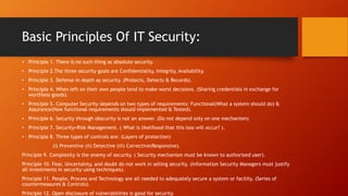 Basic Principles Of IT Security:
• Principle 1. There is no such thing as absolute security.
• Principle 2.The three security goals are Confidentiality, Integrity, Availability.
• Principle 3. Defense in depth as security. (Protects, Detects & Records).
• Principle 4. When left on their own people tend to make worst decisions. (Sharing credentials in exchange for
worthless goods).
• Principle 5. Computer Security depends on two types of requirements: Functional(What a system should do) &
Assurance(How functional requirements should implemented & Tested).
• Principle 6. Security through obscurity is not an answer. (Do not depend only on one mechanism)
• Principle 7. Security=Risk Management. ( What is likelihood that this loss will occur? ).
• Principle 8. Three types of controls are: (Layers of protection)
(i) Preventive (ii) Detective (iii) Corrective(Responsive).
Principle 9. Complexity is the enemy of security. ( Security mechanism must be known to authorized user).
Principle 10. Fear, Uncertainty, and doubt do not work in selling security. (Information Security Managers must justify
all investments in security using techniques).
Principle 11. People, Process and Technology are all needed to adequately secure a system or facility. (Series of
countermeasures & Controls).
Principle 12. Open disclosure of vulnerabilities is good for security.
 