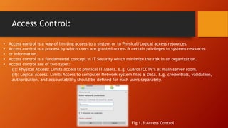 Access Control:
• Access control is a way of limiting access to a system or to Physical/Logical access resources.
• Access control is a process by which users are granted access & certain privileges to systems resources
• or information.
• Access control is a fundamental concept in IT Security which minimize the risk in an organization.
• Access control are of two types:
(I): Physical Access: Limits access to physical IT Assets. E.g. Guards/CCTV’s at main server room.
(II): Logical Access: Limits Access to computer Network system files & Data. E.g. credentials, validation,
authorization, and accountability should be defined for each users separately.
Fig 1.3:Access Control
 