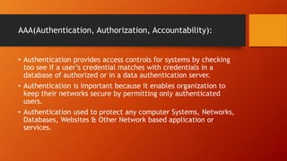 AAA(Authentication, Authorization, Accountability):
• Authentication provides access controls for systems by checking
too see if a user’s credential matches with credentials in a
database of authorized or in a data authentication server.
• Authentication is important because it enables organization to
keep their networks secure by permitting only authenticated
users.
• Authentication used to protect any computer Systems, Networks,
Databases, Websites & Other Network based application or
services.
 
