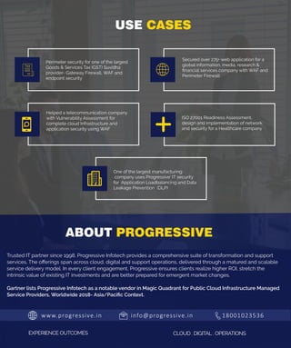 www.progressive.in info@progressive.in 18001023536
EXPERIENCE OUTCOMES CLOUD . DIGITAL . OPERATIONS
Trusted IT partner since 1998, Progressive Infotech provides a comprehensive suite of transformation and support
services. The oﬀerings span across cloud, digital and support operations, delivered through a matured and scalable
service delivery model. In every client engagement, Progressive ensures clients realize higher ROI, stretch the
intrinsic value of existing IT investments and are better prepared for emergent market changes.
Gartner lists Progressive Infotech as a notable vendor in Magic Quadrant for Public Cloud Infrastructure Managed
Service Providers, Worldwide 2018- Asia/Paciﬁc Context.
ABOUT PROGRESSIVE
USE CASES
Perimeter security for one of the largest
Goods & Services Tax (GST) Suvidha
provider- Gateway Firewall, WAF and
endpoint security
ISO 27001 Readiness Assessment,
design and implementation of network
and security for a Healthcare company
Helped a telecommunication company
with Vulnerability Assessment for
complete cloud Infrastructure and
application security using WAF
Secured over 275+ web application for a
global information, media, research &
ﬁnancial services company with WAF and
Perimeter Firewall
One of the largest manufacturing
company uses Progressive’ IT security
for Application Loadbalancing and Data
Leakage Prevention  (DLP)
 