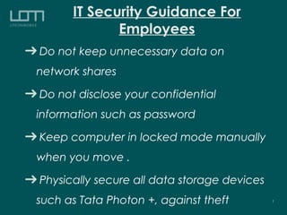 IT Security Guidance For
Employees
Do not keep unnecessary data on
network shares
Do not disclose your confidential
information such as password
Keep computer in locked mode manually
when you move .
Physically secure all data storage devices
such as Tata Photon +, against theft 1
 