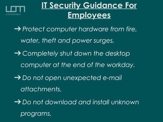 IT Security Guidance For
Employees
Protect computer hardware from fire,
water, theft and power surges.
Completely shut down the desktop
computer at the end of the workday.
Do not open unexpected e-mail
attachments.
Do not download and install unknown
programs.
 