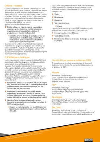 L'azione di innovazione che ha portato a questi risultati ha ricevuto ﬁnanziamenti dal programma di ricerca e innovazione Horizon 2020 dell'Unione
europea nell'ambito del Grant Agreement No. 732049 - Up2U
Definire i metadati
Quando pubblichi la tua risorsa, il servizio in cui sarà
pubblicata dovrebbe includere e correlarla alle stesse
informazioni di base, note anche come metadati o
ﬁrma descrittiva, che usi per attribuire o citare il lavoro
di un'altra persona. In breve, ricorda l'acronimo TYAOL
e assicurati che le informazioni siano chiaramente
visibili in modo che altre persone possano dare la
corretta attribuzione al tuo lavoro.
Inoltre, è consigliabile includere:
 Entità: valutare in ciascun caso la necessità di 
associare anche dati come l'entità, istituzione o 
organizzazione che supporta il processo di 
produzione, e i rispettivi collaboratori.
 Contatto: fornire i dettagli di contatto, ad es. un 
indirizzo email controllato frequentemente, in 
modo che se qualcuno è interessato alla tua 
risorsa possa comunicare con te.
Quando si crea un Learning Object, si consiglia di
includere una pagina o uno spazio per i crediti in cui
sono incorporati i metadati. In questo modo, anche
quando il materiale viene spostato dal sito di
pubblicazione originale, manterrà i dati necessari per il
riconoscimento appropriato.
5: Pubblicare o distribuire
L'ultimo passaggio nella creazione della tua OER è di
pubblicarla o distribuirla, per renderla disponibile ai
tuoi studenti e ad altri potenziali utenti.
Esistono diversi sistemi per la condivisione delle
informazioni digitali, ad esempio l'invio del ﬁle tramite
e-mail o il caricamento su un social network aﬃnché
gli studenti possano scaricarlo e visualizzarlo sui
propri dispositivi. L'eﬃcacia di questi metodi è
dimostrata. Tuttavia, la piattaforma Up2U oﬀre alcuni
vantaggi nella condivisione di queste risorse che
consentono di:
 Risparmiare tempo. Se pubblichi l'OER su un singolo 
sito, devi solo indicare il link o l'indirizzo per chiunque 
possa accedervi da qualsiasi dispositivo, sia per 
visualizzarlo sia per scaricarlo.
 Espandere potenzialmente il pubblico. Hai la 
possibilità di aumentare il numero di utenti e il loro 
accesso alla risorsa, soprattutto considerando che 
questo è l'obiettivo quando si sceglie una licenza CC.
 Rendere facile l’accesso e la visualizzazione. 
Consente una visualizzazione diretta e immediata di 
OER senza download.
 Seguire le migliori pratiche per la pubblicazione e 
la distribuzione delle informazioni, attraverso l'uso 
di moduli.
I tool Up2U per creare e riutilizzare OER
Di seguito viene riportata una selezione di strumenti
dell'ecosistema Up2U che consentono la creazione e
la gestione di OER.
Moodle
Web: https://moodle.org/
Up2U platform: https://learn.up2university.eu/
Tutorial: https://docs.moodle.org/22/en/
Moodle_video_tutorials
H5P
Web: https://h5p.org/
Tutorial: https://h5p.org/documentation
Examples: https://h5p.org/content-types-and-
applications
Knockplop
Web: https://github.com/so010/knockplop
Tutorial: https://up2university.eu/2018/01/18/
knockplop/
SeLCont
Web: https://github.com/netmode/selcont
Tutorial: http://www.netmode.ntua.gr/main/index.php?
option=com_content&view=article&id=142&Itemid=9
Up2U oﬀre una gamma di servizi Web che funzionano
come repository di contenuti da condividere e che
includono moduli che richiedono la compilazione di
campi come:
 Titolo.
 Descrizione.
 Categoria.
 Tag o parole chiave.
 Lingua.
I servizi per la pubblicazione di OER includono quelli
utilizzati per cercare informazioni, ad esempio:
 Immagini, audio, video: DSpace.
 Testo: blog, siti web.
 Condivisione di risorse: il servizio di storage su cloud 
CERNBox.
 
