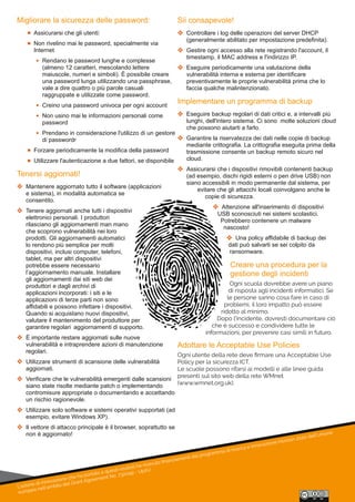 L'azione di innovazione che ha portato a questi risultati ha ricevuto ﬁnanziamenti dal programma di ricerca e innovazione Horizon 2020 dell'Unione
europea nell'ambito del Grant Agreement No. 732049 - Up2U
Migliorare la sicurezza delle password:
 Assicurarsi che gli utenti:
 Non rivelino mai le password, specialmente via 
Internet
 Rendano le password lunghe e complesse 
(almeno 12 caratteri, mescolando lettere 
maiuscole, numeri e simboli). È possibile creare 
una password lunga utilizzando una passphrase, 
vale a dire quattro o più parole casuali 
raggruppate e utilizzate come password.
 Creino una password univoca per ogni account
 Non usino mai le informazioni personali come 
password
 Prendano in considerazione l'utilizzo di un gestore 
di passwordr
 Forzare periodicamente la modifica della password
 Utilizzare l'autenticazione a due fattori, se disponibile
Tenersi aggiornati!
 Mantenere aggiornato tutto il software (applicazioni 
e sistema), in modalità automatica se 
consentito.
 Tenere aggiornati anche tutti i dispositivi 
elettronici personali. I produttori 
rilasciano gli aggiornamenti man mano 
che scoprono vulnerabilità nei loro 
prodotti. Gli aggiornamenti automatici 
lo rendono più semplice per molti 
dispositivi, inclusi computer, telefoni, 
tablet, ma per altri dispositivi 
potrebbe essere necessario 
l’aggiornamento manuale. Installare 
gli aggiornamenti dai siti web dei 
produttori e dagli archivi di 
applicazioni incorporati: i siti e le 
applicazioni di terze parti non sono 
affidabili e possono infettare i dispositivi. 
Quando si acquistano nuovi dispositivi, 
valutare il mantenimento del produttore per 
garantire regolari  aggiornamenti di supporto.
 È importante restare aggiornati sulle nuove 
vulnerabilità e intraprendere azioni di manutenzione 
regolari.
 Utilizzare strumenti di scansione delle vulnerabilità 
aggiornati.
 Verificare che le vulnerabilità emergenti dalle scansioni 
siano state risolte mediante patch o implementando 
contromisure appropriate o documentando e accettando 
un rischio ragionevole.
 Utilizzare solo software e sistemi operativi supportati (ad 
esempio, evitare Windows XP).
 Il vettore di attacco principale è il browser, soprattutto se 
non è aggiornato!
Sii consapevole!
 Controllare i log delle operazioni del server DHCP 
(generalmente abilitato per impostazione predefinita).
 Gestire ogni accesso alla rete registrando l'account, il 
timestamp, il MAC address e l'indirizzo IP.
 Eseguire periodicamente una valutazione della 
vulnerabilità interna e esterna per identificare 
preventivamente le proprie vulnerabilità prima che lo 
faccia qualche malintenzionato.
Implementare un programma di backup
 Eseguire backup regolari di dati critici e, a intervalli più 
lunghi, dell'intero sistema. Ci sono  molte soluzioni cloud 
che possono aiutarti a farlo.
 Garantire la riservatezza dei dati nelle copie di backup 
mediante crittografia. La crittografia eseguita prima della 
trasmissione consente un backup remoto sicuro nel 
cloud.
 Assicurarsi che i dispositivi rimovibili contenenti backup 
(ad esempio, dischi rigidi esterni o pen drive USB) non 
siano accessibili in modo permanente dal sistema, per 
evitare che gli attacchi locali coinvolgano anche le 
copie di sicurezza.
 Attenzione all'inserimento di dispositivi 
USB sconosciuti nei sistemi scolastici. 
Potrebbero contenere un malware 
nascosto!
 Una policy affidabile di backup dei 
dati può salvarti se sei colpito da 
ransomware.
Creare una procedura per la 
gestione degli incidenti
Ogni scuola dovrebbe avere un piano
di risposta agli incidenti informatici. Se
le persone sanno cosa fare in caso di
problemi, il loro impatto può essere
ridotto al minimo.
Dopo l'incidente, dovresti documentare ciò
che è successo e condividere tutte le
informazioni, per prevenire casi simili in futuro.
Adottare le Acceptable Use Policies
Ogni utente della rete deve ﬁrmare una Acceptable Use
Policy per la sicurezza ICT.
Le scuole possono rifarsi ai modelli e alle linee guida
presenti sul sito web della rete WMnet
(www.wmnet.org.uk).
 