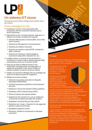 Un sistema ICT sicuro
Personalizzazione della conﬁgurazione della rete e
dei sistemi
Come proteggere la rete
 Configurare il router in modo appropriato (filtri 
antispoofing, filtri che consentono l'accesso solo ai 
servizi istituzionali)
 Segmentare la rete in sottoreti separate, applicando, in 
relazione al contesto, le politiche più rigorose
 Sottorete DMZ esposta a Internet (DNS, server Web, 
server di posta)
 Sottorete per Management e Amministrazione
 Sottorete per didattica e laboratori
 Sottorete per studenti e ospiti (BYOD: smartphone, 
tablet, notebook)
 Sottorete per stampanti, videosorveglianza, 
automazione degli edifici, dispositivi IoT, ecc.
 Installare almeno un firewall di rete che blocchi le 
connessioni in entrata a tutte le sottoreti (esclusa DMZ), 
eventualmente anche con la funzione di NAT
 Attenuare gli attacchi effettuati tramite e­mail 
analizzando i messaggi prima che raggiungano la 
casella del destinatario. A tale scopo, configura il 
software antispam e antivirus sul server di posta.
 Installa una soluzione di filtraggio web per proteggere gli 
utenti da siti dannosi durante la navigazione.
 Abilitare la sicurezza wireless:
 Utilizzare il più potente protocollo di crittografia 
disponibile (WPA2/WPA3)
 Cambiare la password predefinita di amministratore 
del router
 Modificare il Service Set Identifier (SSID) predefinito
 Disabilitare il WiFi Protected Setup (WPS)
 Ridurre la potenza del segnale wireless
 Spegnere la rete quando non in uso (o configurare 
un’accensione programmata della rete wireless)
 Disabilitare l’Universal Plug and Play (UPnP)
 Mantenere tutti i router e i dispositivi di rete aggiornati 
all'ultima versione del firmware
 Disabilitare la gestione remota
 Monitorare i tentativi di connessione di dispositivi 
sconosciuti
Firewall
I ﬁrewall forniscono protezione contro gli aggressori
esterni preservando i computer o la rete da traﬃco di
rete malevolo o non necessario.
I ﬁrewall possono anche
impedire al software
dannoso di accedere ai
computer o a una rete
tramite Internet.
I ﬁrewall possono essere
conﬁgurati in modo da
bloccare i dati da
determinati indirizzi di
rete, applicazioni o porte
consentendo al tempo
stesso l'accesso ai dati rilevanti e necessari.
I ﬁrewall richiedono professionisti qualiﬁcati per
supportare la loro conﬁgurazione e manutenzione. La
maggior parte dei prodotti ﬁrewall viene
preconﬁgurata ed è pronta per l'uso. Poiché ciascun
ﬁrewall è diverso, è necessario leggere e
comprendere la documentazione fornita per
determinare se le impostazioni del ﬁrewall
predeﬁnito sono suﬃcienti per le proprie esigenze.
I ﬁrewall non garantiscono che il tuo computer non
venga attaccato.
I ﬁrewall aiutano principalmente a proteggere dal
traﬃco dannoso, non dai programmi dannosi (ad es.
malware) e potrebbero non proteggerti se
accidentalmente installi o esegui malware sul
computer. Tuttavia, l'utilizzo di un ﬁrewall insieme ad
altre misure protettive (ad es. software antivirus e
pratiche informatiche sicure) raﬀorzerà la resistenza
agli attacchi.
 