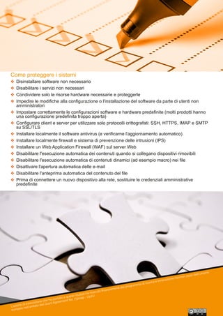 L'azione di innovazione che ha portato a questi risultati ha ricevuto ﬁnanziamenti dal programma di ricerca e innovazione Horizon 2020 dell'Unione
europea nell'ambito del Grant Agreement No. 732049 - Up2U
Come proteggere i sistemi
 Disinstallare software non necessario
 Disabilitare i servizi non necessari
 Condividere solo le risorse hardware necessarie e proteggerle
 Impedire le modifiche alla configurazione o l'installazione del software da parte di utenti non 
amministratori
 Impostare correttamente le configurazioni software e hardware predefinite (molti prodotti hanno 
una configurazione predefinita troppo aperta)
 Configurare client e server per utilizzare solo protocolli crittografati: SSH, HTTPS, IMAP e SMTP 
su SSL/TLS
 Installare localmente il software antivirus (e verificarne l'aggiornamento automatico)
 Installare localmente firewall e sistema di prevenzione delle intrusioni (IPS)
 Installare un Web Application Firewall (WAF) sul server Web
 Disabilitare l'esecuzione automatica dei contenuti quando si collegano dispositivi rimovibili
 Disabilitare l'esecuzione automatica di contenuti dinamici (ad esempio macro) nei file
 Disattivare l'apertura automatica delle e­mail
 Disabilitare l'anteprima automatica del contenuto del file
 Prima di connettere un nuovo dispositivo alla rete, sostituire le credenziali amministrative 
predefinite
 