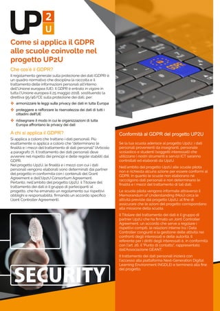 Che cos’è il GDPR?
Il regolamento generale sulla protezione dei dati (GDPR) è
un quadro normativo che disciplina la raccolta e il
trattamento delle informazioni personali all'interno
dell'Unione europea (UE). Il GDPR è entrato in vigore in
tutta l'Unione europea il 25 maggio 2018, sostituendo la
direttiva 95/46/CE sulla protezione dei dati, per:
 armonizzare le leggi sulla privacy dei dati in tutta Europa
 proteggere e rafforzare la riservatezza dei dati di tutti i 
cittadini dell'UE
 ridisegnare il modo in cui le organizzazioni di tutta 
Europa affrontano la privacy dei dati
A chi si applica il GDPR?
Si applica a coloro che trattano i dati personali. Più
esattamente si applica a coloro che "determinano le
ﬁnalità e i mezzi del trattamento di dati personali" (Articolo
4 paragrafo 7). Il trattamento dei dati personali deve
avvenire nel rispetto dei principi e delle regole stabiliti dal
GDPR.
Nel progetto Up2U, le ﬁnalità e i mezzi con cui i dati
personali vengono elaborati sono determinati dai partner
del progetto in conformità con i contenuti del Grant
Agreement e dell’Up2U Consortium Agreement.
Pertanto, nell’ambito del progetto Up2U, il Titolare del
trattamento dei dati è il gruppo di partecipanti al
progetto, che ha emanato un regolamento sui rispettivi
obblighi e responsabilità, ﬁrmando un accordo speciﬁco
(Joint Controller Agreement).
Come si applica il GDPR
alle scuole coinvolte nel
progetto UP2U
Conformità al GDPR del progetto UP2U
Se la tua scuola aderisce al progetto Up2U, i dati
personali provenienti da insegnanti, personale
scolastico e studenti (soggetti interessati) che
utilizzano i nostri strumenti e servizi ICT saranno
controllati ed elaborati da Up2U.
Nell’ambito del progetto Up2U alle scuole pilota
non è richiesta alcuna azione per essere conformi al
GDPR, in quanto le scuole non elaborano né
raccolgono dati personali e non determinano le
ﬁnalità e i mezzi del trattamento di tali dati.
Le scuole pilota vengono informate attraverso il
Memorandum of Understanding (MoU) circa le
attività previste dal progetto Up2U, al ﬁne di
assicurare che le azioni del progetto corrispondano
alla missione della scuola.
Il Titolare del trattamento dei dati è il gruppo di
partner Up2U che ha ﬁrmato un Joint Controller
Agreement, un accordo che serve a regolare i
rispettivi compiti, le relazioni interne tra i Data
Controller congiunti e la gestione delle attività nei
confronti degli interessati e delle autorità. Il
referente per i diritti degli interessati è, in conformità
con l'art. 26, il "Punto di contatto", rappresentato
dall’Associazione GÉANT.
Il trattamento dei dati personali inizierà con
l'accesso alla piattaforma Next-Generation Digital
Learning Environment (NGDLE) e terminerà alla ﬁne
del progetto.
 