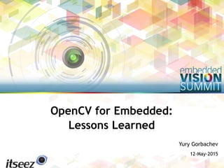 Copyright © 2015 Itseez 1
Yury Gorbachev
12-May-2015
OpenCV for Embedded:
Lessons Learned
 