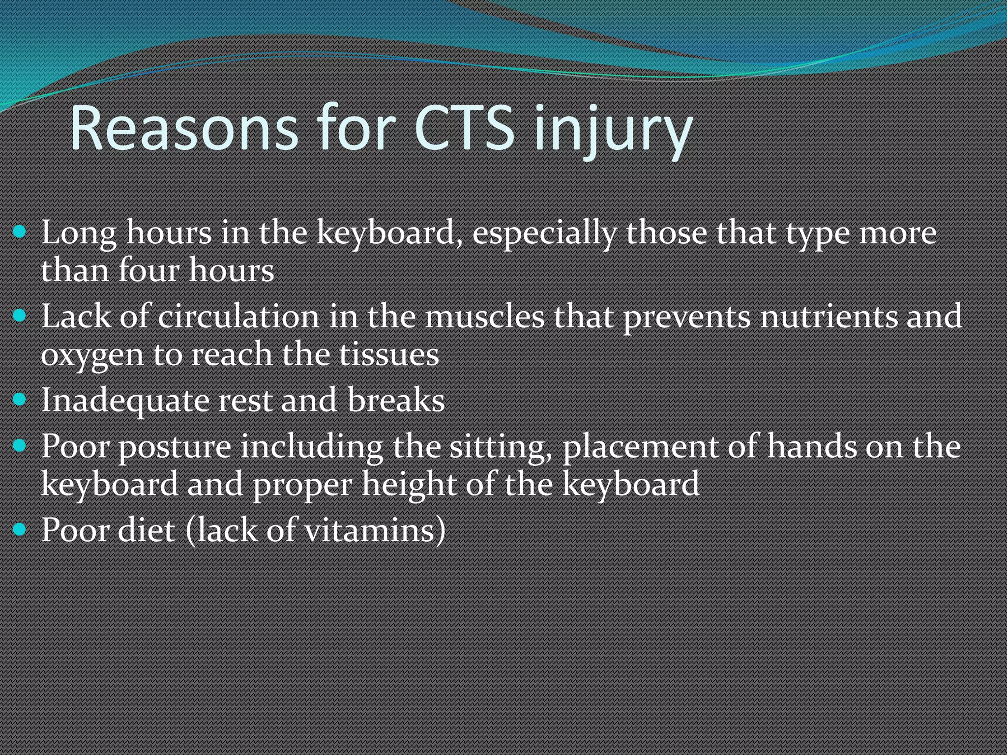 Reasons for CTS injury
 Long hours in the keyboard, especially those that type more
    than four hours
   Lack of circulation in the muscles that prevents nutrients and
    oxygen to reach the tissues
   Inadequate rest and breaks
   Poor posture including the sitting, placement of hands on the
    keyboard and proper height of the keyboard
   Poor diet (lack of vitamins)
 
