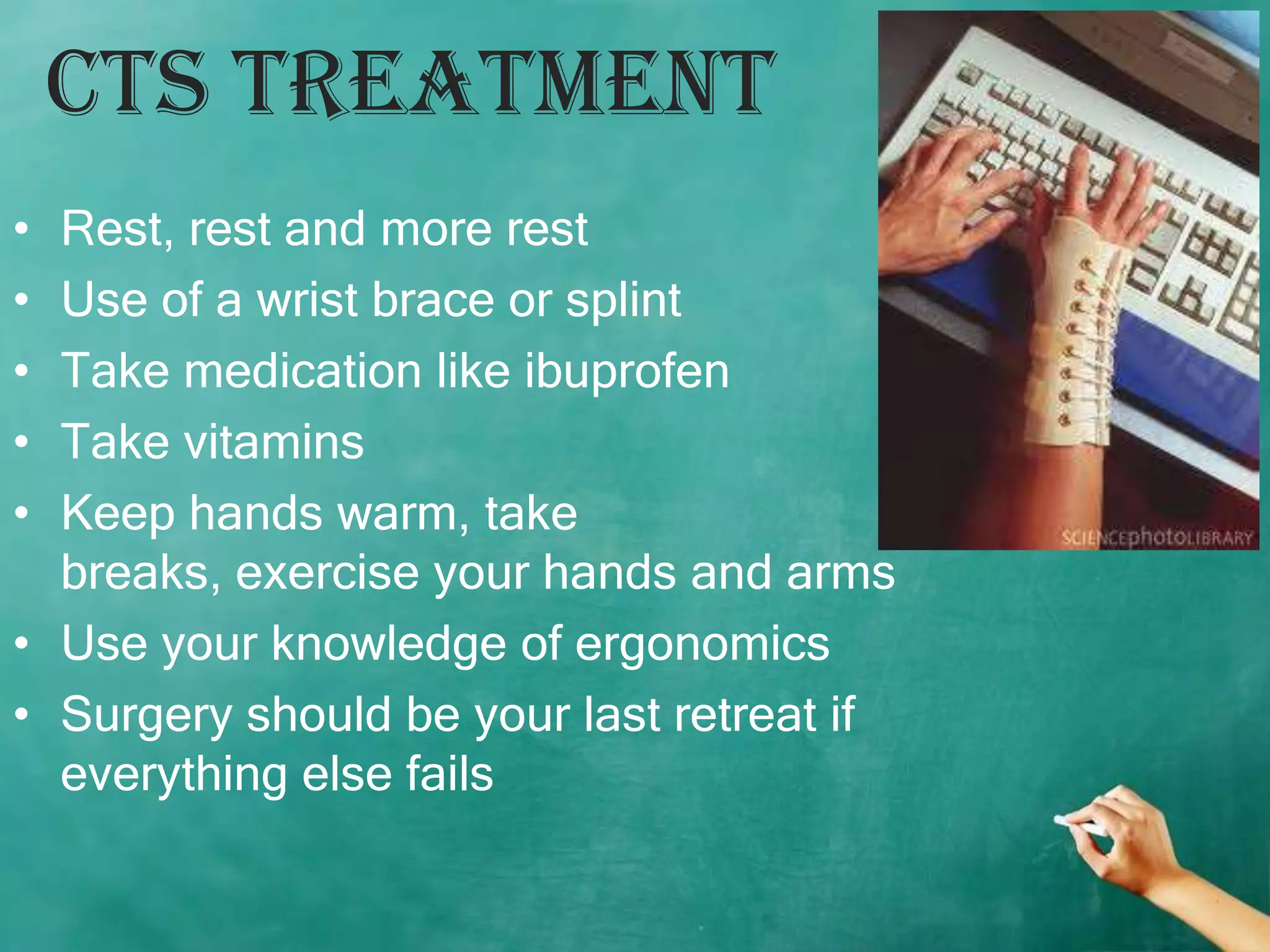 CTS Treatment
• Rest, rest and more rest
• Use of a wrist brace or splint
• Take medication like ibuprofen
• Take vitamins
• Keep hands warm, take
  breaks, exercise your hands and arms
• Use your knowledge of ergonomics
• Surgery should be your last retreat if
  everything else fails
 