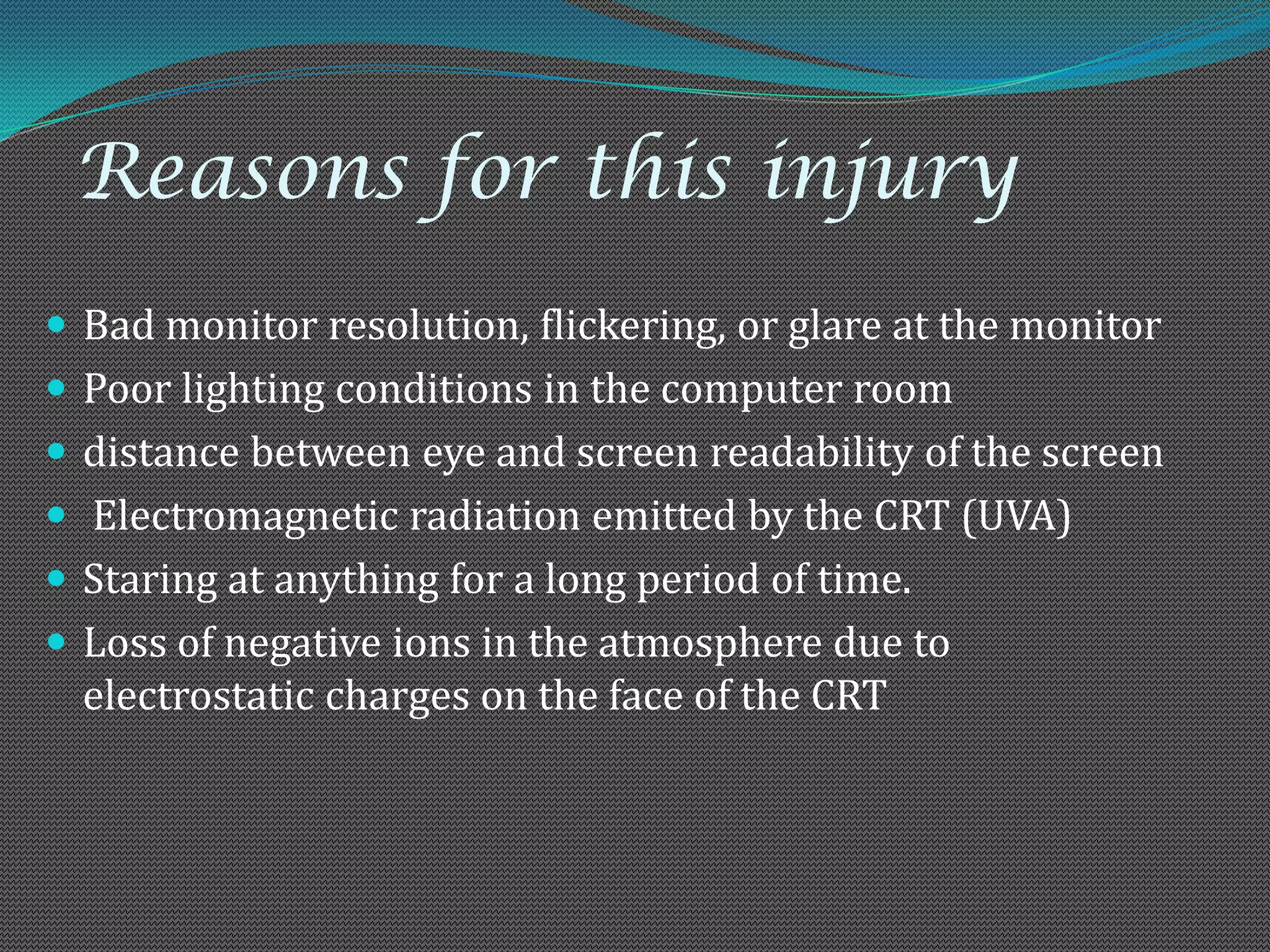 Reasons for this injury
 Bad monitor resolution, flickering, or glare at the monitor
 Poor lighting conditions in the computer room
 distance between eye and screen readability of the screen
 Electromagnetic radiation emitted by the CRT (UVA)
 Staring at anything for a long period of time.
 Loss of negative ions in the atmosphere due to
  electrostatic charges on the face of the CRT
 