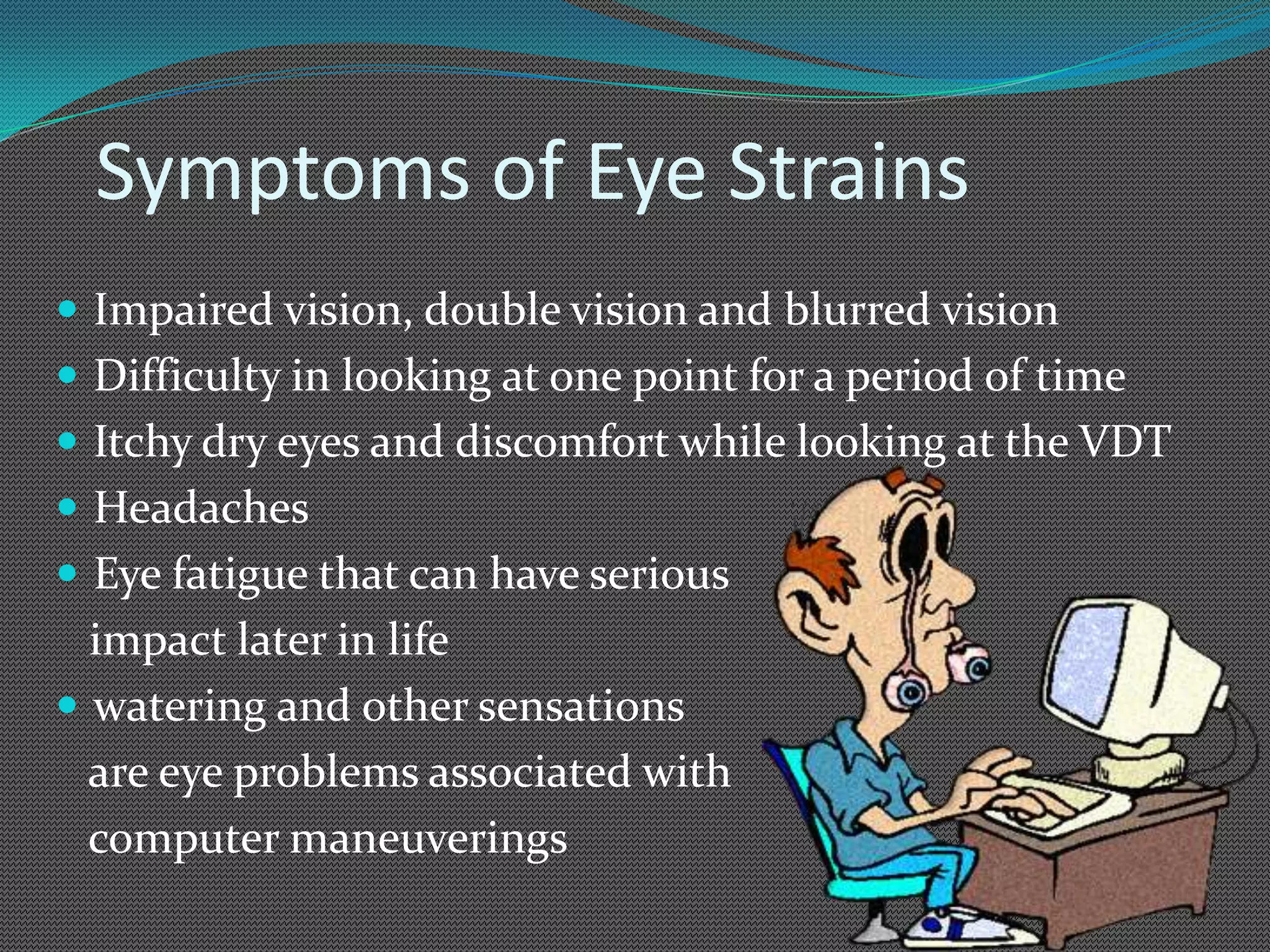 Symptoms of Eye Strains
 Impaired vision, double vision and blurred vision
 Difficulty in looking at one point for a period of time
 Itchy dry eyes and discomfort while looking at the VDT
 Headaches
 Eye fatigue that can have serious
  impact later in life
 watering and other sensations
  are eye problems associated with
  computer maneuverings
 