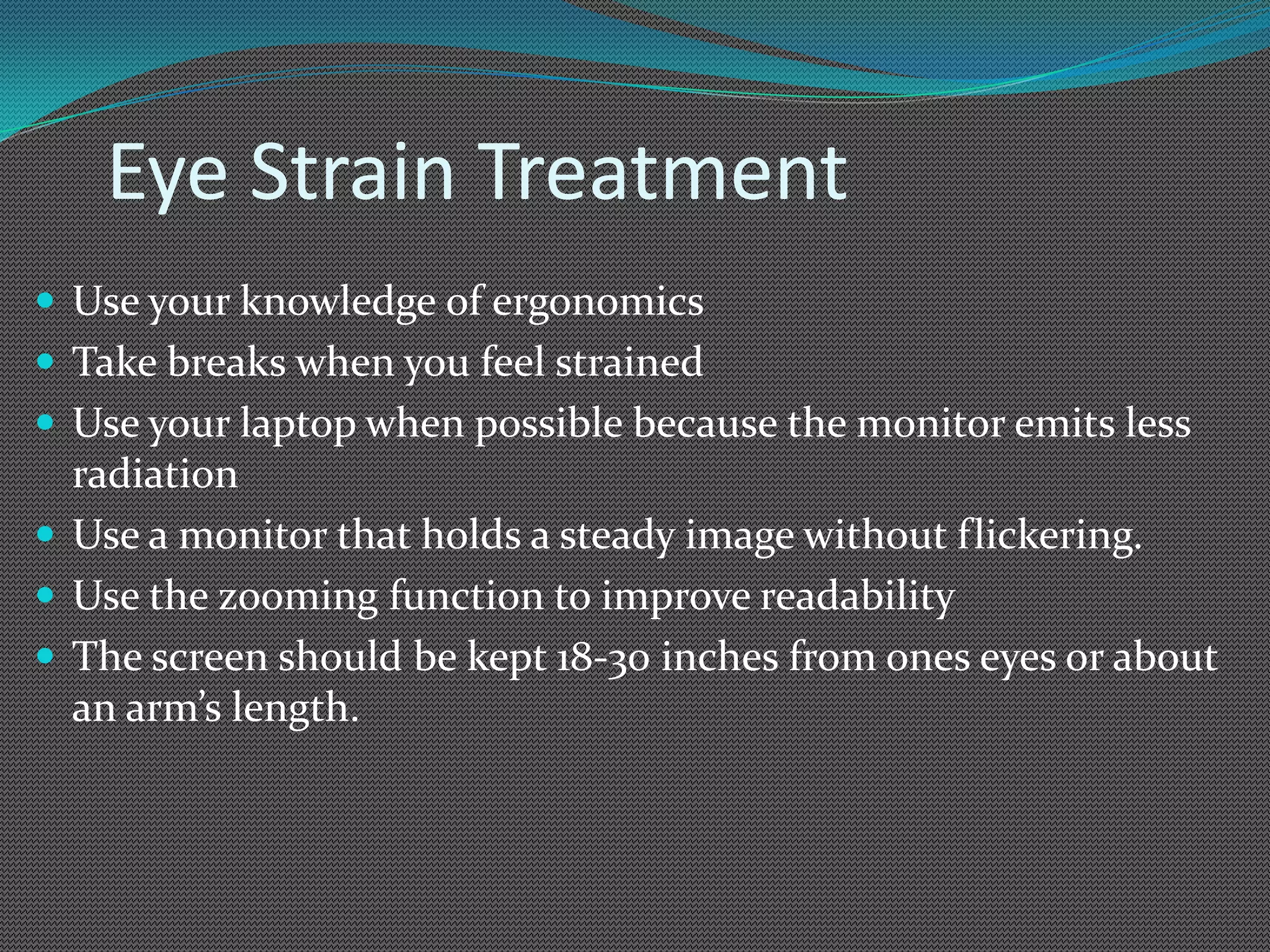 Eye Strain Treatment
 Use your knowledge of ergonomics
 Take breaks when you feel strained
 Use your laptop when possible because the monitor emits less
  radiation
 Use a monitor that holds a steady image without flickering.
 Use the zooming function to improve readability
 The screen should be kept 18-30 inches from ones eyes or about
  an arm’s length.
 