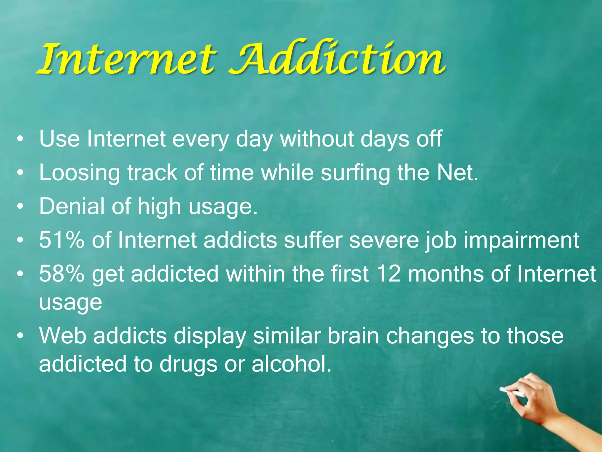 Internet Addiction
• Use Internet every day without days off
• Loosing track of time while surfing the Net.
• Denial of high usage.
• 51% of Internet addicts suffer severe job impairment
• 58% get addicted within the first 12 months of Internet
  usage
• Web addicts display similar brain changes to those
  addicted to drugs or alcohol.
 